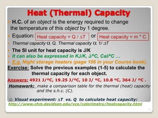 H.C. of an object is the energy required to change
the temperature of this object by 1 degree.
 Equation: or
 Thermal capacity  Q, Thermal capacity  1/ T
 The SI unit for heat capacity is J/K
 It can also be expressed in KJ/K, J/ºC, Cal/ºC …
 E.g. Night storage heaters (page 106 in your Course book).
Exercise: Solve the previous examples (1-5) to calculate the
thermal capacity for each object.
Answers: 4921 J/ºC, 19.25 J/ºC, 10 J/ ºC, 10.8 ºC, 364 J/ ºC .
Homework: make a comparison table for the thermal (heat) capacity
and the s.h.c. (C).
Heat capacity = Q / T Heat capacity = m * C
☺ Visual experiment: T vs. Q to calculate heat capacity:
http://www.chm.davidson.edu/vce/calorimetry/heatcapacity.html
33
 