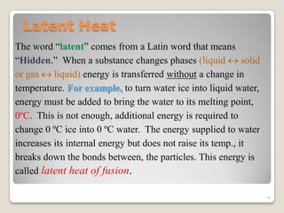 Latent Heat
The word “latent” comes from a Latin word that means
“Hidden.” When a substance changes phases (liquid  solid
or gas  liquid) energy is transferred without a change in
temperature. For example, to turn water ice into liquid water,
energy must be added to bring the water to its melting point,
0ºC. This is not enough, additional energy is required to
change 0 ºC ice into 0 ºC water. The energy supplied to water
increases its internal energy but does not raise its temp., it
breaks down the bonds between, the particles. This energy is
called latent heat of fusion.
34
 