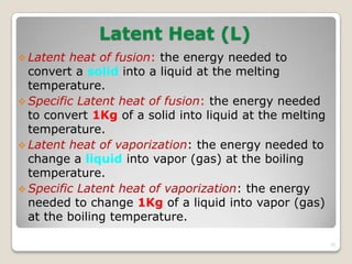 Latent Heat (L)
 Latent heat of fusion: the energy needed to
convert a solid into a liquid at the melting
temperature.
 Specific Latent heat of fusion: the energy needed
to convert 1Kg of a solid into liquid at the melting
temperature.
 Latent heat of vaporization: the energy needed to
change a liquid into vapor (gas) at the boiling
temperature.
 Specific Latent heat of vaporization: the energy
needed to change 1Kg of a liquid into vapor (gas)
at the boiling temperature.
35
 