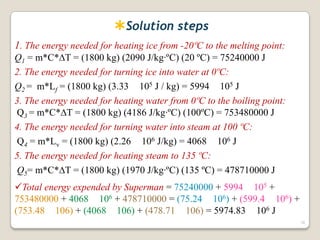 Solution steps
1. The energy needed for heating ice from -20ºC to the melting point:
Q1 = m*C*T = (1800 kg) (2090 J/kg·ºC) (20 ºC) = 75240000 J
2. The energy needed for turning ice into water at 0ºC:
Q2 = m*Lf = (1800 kg) (3.33 105 J / kg) = 5994 105 J
3. The energy needed for heating water from 0ºC to the boiling point:
Q3 = m*C*T = (1800 kg) (4186 J/kg·ºC) (100ºC) = 753480000 J
4. The energy needed for turning water into steam at 100 ºC:
Q4 = m*Lv = (1800 kg) (2.26 106 J/kg) = 4068 106 J
5. The energy needed for heating steam to 135 ºC:
Q5= m*C*T = (1800 kg) (1970 J/kg·ºC) (135 ºC) = 478710000 J
Total energy expended by Superman = 75240000 + 5994 105 +
753480000 + 4068 106 + 478710000 = (75.24 106) + (599.4 106) +
(753.48 106) + (4068 106) + (478.71 106) = 5974.83 106 J
38
 