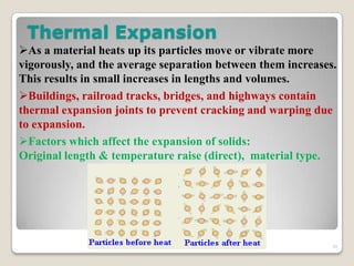 Thermal Expansion
As a material heats up its particles move or vibrate more
vigorously, and the average separation between them increases.
This results in small increases in lengths and volumes.
Buildings, railroad tracks, bridges, and highways contain
thermal expansion joints to prevent cracking and warping due
to expansion.
Factors which affect the expansion of solids:
Original length & temperature raise (direct), material type.
39
 