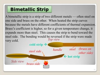 Bimetallic Strip
A bimetallic strip is a strip of two different metals — often steel on
one side and brass on the other. When heated the strip curves
because the metals have different coefficients of thermal expansion.
Brass‟s coefficient is higher, so for a given temperature change, it
expands more than steel. This causes the strip to bend toward the
steel side. The bending would be reversed if the strip were made
very cold.
cold strip 
 hot strip
handle steel (brass on
other side)
Top view
steel side
brass side
Side view
42
 