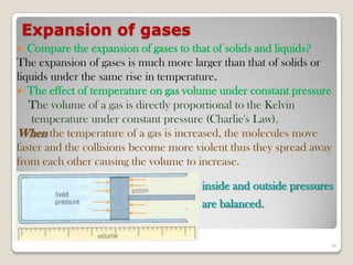 Expansion of gases
 Compare the expansion of gases to that of solids and liquids?
The expansion of gases is much more larger than that of solids or
liquids under the same rise in temperature.
 The effect of temperature on gas volume under constant pressure
The volume of a gas is directly proportional to the Kelvin
temperature under constant pressure (Charlie's Law).
When the temperature of a gas is increased, the molecules move
faster and the collisions become more violent thus they spread away
from each other causing the volume to increase.
inside and outside pressures
are balanced.
46
 