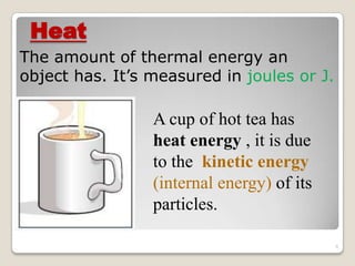 Heat
The amount of thermal energy an
object has. It’s measured in joules or J.
A cup of hot tea has
heat energy , it is due
to the kinetic energy
(internal energy) of its
particles.
8
 
