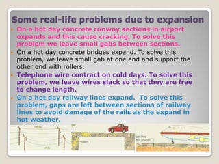 Some real-life problems due to expansion
 On a hot day concrete runway sections in airport
expands and this cause cracking. To solve this
problem we leave small gabs between sections.
 On a hot day concrete bridges expand. To solve this
problem, we leave small gab at one end and support the
other end with rollers.
 Telephone wire contract on cold days. To solve this
problem, we leave wires slack so that they are free
to change length.
 On a hot day railway lines expand. To solve this
problem, gaps are left between sections of railway
lines to avoid damage of the rails as the expand in
hot weather.
41
 