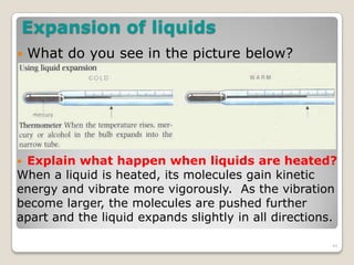 Expansion of liquids
 What do you see in the picture below?
 Explain what happen when liquids are heated?
When a liquid is heated, its molecules gain kinetic
energy and vibrate more vigorously. As the vibration
become larger, the molecules are pushed further
apart and the liquid expands slightly in all directions.
44
 