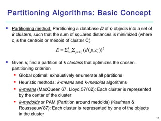 Partitioning Algorithms: Basic Concept


Partitioning method: Partitioning a database D of n objects into a set of
k clusters, such that the sum of squared distances is minimized (where
ci is the centroid or medoid of cluster Ci)

E = Σ ik=1Σ p∈Ci (d ( p, ci )) 2


Given k, find a partition of k clusters that optimizes the chosen
partitioning criterion


Global optimal: exhaustively enumerate all partitions



Heuristic methods: k-means and k-medoids algorithms





k-means (MacQueen’67, Lloyd’57/’82): Each cluster is represented
by the center of the cluster
k-medoids or PAM (Partition around medoids) (Kaufman &
Rousseeuw’87): Each cluster is represented by one of the objects
in the cluster

15

 