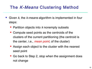The K-Means Clustering Method


Given k, the k-means algorithm is implemented in four
steps:







Partition objects into k nonempty subsets
Compute seed points as the centroids of the
clusters of the current partitioning (the centroid is
the center, i.e., mean point, of the cluster)
Assign each object to the cluster with the nearest
seed point
Go back to Step 2, stop when the assignment does
not change
16

 