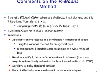 Comments on the K-Means
Method


Strength: Efficient: O(tkn), where n is # objects, k is # clusters, and t is
# iterations. Normally, k, t << n.


Comparing: PAM: O(k(n-k)2 ), CLARA: O(ks2 + k(n-k))



Comment: Often terminates at a local optimal



Weakness


Applicable only to objects in a continuous n-dimensional space





Using the k-modes method for categorical data
In comparison, k-medoids can be applied to a wide range of
data

Need to specify k, the number of clusters, in advance (there are
ways to automatically determine the best k (see Hastie et al., 2009)



Sensitive to noisy data and outliers



Not suitable to discover clusters with non-convex shapes

18

 