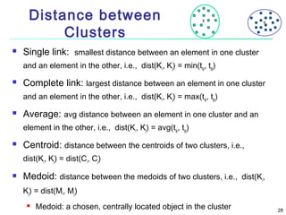 Distance between
Clusters


X

X

Single link: smallest distance between an element in one cluster
and an element in the other, i.e., dist(Ki, Kj) = min(tip, tjq)



Complete link: largest distance between an element in one cluster
and an element in the other, i.e., dist(Ki, Kj) = max(tip, tjq)



Average: avg distance between an element in one cluster and an
element in the other, i.e., dist(Ki, Kj) = avg(tip, tjq)



Centroid: distance between the centroids of two clusters, i.e.,
dist(Ki, Kj) = dist(Ci, Cj)



Medoid: distance between the medoids of two clusters, i.e., dist(Ki,
Kj) = dist(Mi, Mj)


Medoid: a chosen, centrally located object in the cluster

28

 