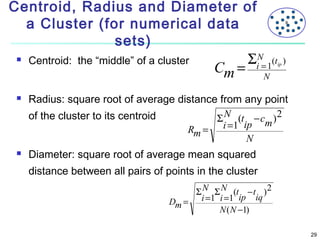Centroid, Radius and Diameter of
a Cluster (for numerical data
sets)






Centroid: the “middle” of a cluster

Cm =

X

ΣiN= 1(t

ip

)

N

Radius: square root of average distance from any point
of the cluster to its centroid
Σ N (t − cm ) 2
Rm = i =1 ip
N
Diameter: square root of average mean squared
distance between all pairs of points in the cluster
Σ N Σ N (t − t ) 2
Dm = i =1 i =1 ip iq
N ( N −1)
29

 