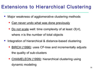 Extensions to Hierarchical Clustering


Major weakness of agglomerative clustering methods


Can never undo what was done previously



Do not scale well: time complexity of at least O(n2),
where n is the number of total objects



Integration of hierarchical & distance-based clustering


BIRCH (1996): uses CF-tree and incrementally adjusts
the quality of sub-clusters



CHAMELEON (1999): hierarchical clustering using
dynamic modeling

30

 