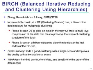 BIRCH (Balanced Iterative Reducing
and Clustering Using Hierarchies)



Zhang, Ramakrishnan & Livny, SIGMOD’96
Incrementally construct a CF (Clustering Feature) tree, a hierarchical
data structure for multiphase clustering








Phase 1: scan DB to build an initial in-memory CF tree (a multi-level
compression of the data that tries to preserve the inherent clustering
structure of the data)
Phase 2: use an arbitrary clustering algorithm to cluster the leaf
nodes of the CF-tree

Scales linearly: finds a good clustering with a single scan and improves
the quality with a few additional scans
Weakness: handles only numeric data, and sensitive to the order of the
data record
31

 