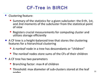 CF-Tree in BIRCH


Clustering feature:




Summary of the statistics for a given subcluster: the 0-th, 1st,
and 2nd moments of the subcluster from the statistical point
of view
Registers crucial measurements for computing cluster and
utilizes storage efficiently

A CF tree is a height-balanced tree that stores the clustering
features for a hierarchical clustering





A nonleaf node in a tree has descendants or “children”
The nonleaf nodes store sums of the CFs of their children

A CF tree has two parameters


Branching factor: max # of children



Threshold: max diameter of sub-clusters stored at the leaf

33

 