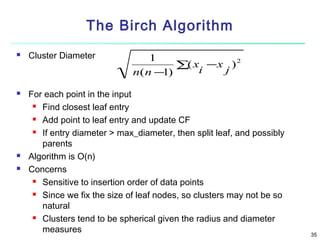 The Birch Algorithm







Cluster Diameter

1
2
∑( x −x )
i
j
n( n −1)

For each point in the input
 Find closest leaf entry
 Add point to leaf entry and update CF
 If entry diameter > max_diameter, then split leaf, and possibly
parents
Algorithm is O(n)
Concerns
 Sensitive to insertion order of data points
 Since we fix the size of leaf nodes, so clusters may not be so
natural
 Clusters tend to be spherical given the radius and diameter
measures

35

 