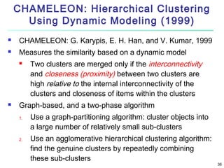 CHAMELEON: Hierarchical Clustering
Using Dynamic Modeling (1999)


CHAMELEON: G. Karypis, E. H. Han, and V. Kumar, 1999



Measures the similarity based on a dynamic model




Two clusters are merged only if the interconnectivity
and closeness (proximity) between two clusters are
high relative to the internal interconnectivity of the
clusters and closeness of items within the clusters

Graph-based, and a two-phase algorithm
1.

2.

Use a graph-partitioning algorithm: cluster objects into
a large number of relatively small sub-clusters
Use an agglomerative hierarchical clustering algorithm:
find the genuine clusters by repeatedly combining
these sub-clusters

36

 