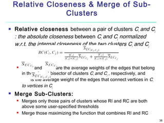 Relative Closeness & Merge of SubClusters


Relative closeness between a pair of clusters Ci and Cj
: the absolute closeness between Ci and Cj normalized
w.r.t. the internal closeness of the two clusters Ci and Cj





and
are the average weights of the edges that belong
in the min-cut bisector of clusters Ci and Cj , respectively, and
is the average weight of the edges that connect vertices in Ci
to vertices in Cj

Merge Sub-Clusters:




Merges only those pairs of clusters whose RI and RC are both
above some user-specified thresholds
Merge those maximizing the function that combines RI and RC
38

 
