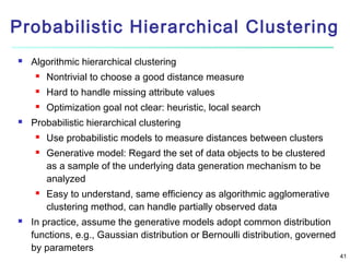 Probabilistic Hierarchical Clustering


Algorithmic hierarchical clustering



Hard to handle missing attribute values





Nontrivial to choose a good distance measure
Optimization goal not clear: heuristic, local search

Probabilistic hierarchical clustering







Use probabilistic models to measure distances between clusters
Generative model: Regard the set of data objects to be clustered
as a sample of the underlying data generation mechanism to be
analyzed
Easy to understand, same efficiency as algorithmic agglomerative
clustering method, can handle partially observed data

In practice, assume the generative models adopt common distribution
functions, e.g., Gaussian distribution or Bernoulli distribution, governed
by parameters

41

 
