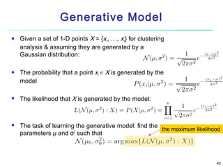 Generative Model








Given a set of 1-D points X = {x1, …, xn} for clustering
analysis & assuming they are generated by a
Gaussian distribution:
The probability that a point xi ∈ X is generated by the
model
The likelihood that X is generated by the model:

The task of learning the generative model: find the
the maximum likelihood
2
parameters μ and σ such that

42

 