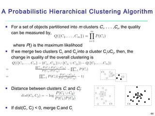 A Probabilistic Hierarchical Clustering Algorithm


For a set of objects partitioned into m clusters C1, . . . ,Cm, the quality
can be measured by,



where P() is the maximum likelihood
If we merge two clusters Cj1 and Cj2 into a cluster Cj1∪Cj2, then, the
change in quality of the overall clustering is



Distance between clusters C1 and C2:



If dist(Ci, Cj) < 0, merge Ci and Cj
44

 