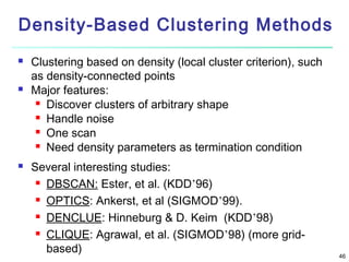 Density-Based Clustering Methods






Clustering based on density (local cluster criterion), such
as density-connected points
Major features:
 Discover clusters of arbitrary shape
 Handle noise
 One scan
 Need density parameters as termination condition
Several interesting studies:
 DBSCAN: Ester, et al. (KDD’96)
 OPTICS: Ankerst, et al (SIGMOD’99).
 DENCLUE: Hinneburg & D. Keim (KDD’98)
 CLIQUE: Agrawal, et al. (SIGMOD’98) (more gridbased)

46

 
