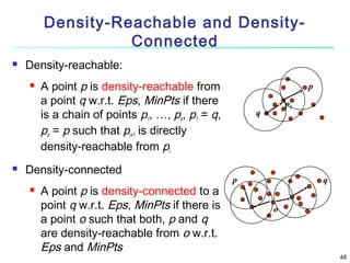 Density-Reachable and DensityConnected


Density-reachable:




A point p is density-reachable from
a point q w.r.t. Eps, MinPts if there
is a chain of points p1, …, pn, p1 = q,
pn = p such that pi+1 is directly
density-reachable from pi

Density-connected


A point p is density-connected to a
point q w.r.t. Eps, MinPts if there is
a point o such that both, p and q
are density-reachable from o w.r.t.
Eps and MinPts

p
p1

q

p

q
o

48

 