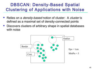 DBSCAN: Density-Based Spatial
Clustering of Applications with Noise




Relies on a density-based notion of cluster: A cluster is
defined as a maximal set of density-connected points
Discovers clusters of arbitrary shape in spatial databases
with noise
Outlier
Border
Eps = 1cm
Core

MinPts = 5

49

 
