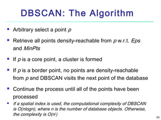 DBSCAN: The Algorithm










Arbitrary select a point p
Retrieve all points density-reachable from p w.r.t. Eps
and MinPts
If p is a core point, a cluster is formed
If p is a border point, no points are density-reachable
from p and DBSCAN visits the next point of the database
Continue the process until all of the points have been
processed
If a spatial index is used, the computational complexity of DBSCAN
is O(nlogn), where n is the number of database objects. Otherwise,
the complexity is O(n2)

50

 
