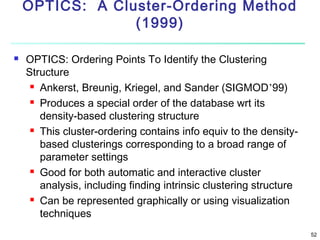OPTICS: A Cluster-Ordering Method
(1999)


OPTICS: Ordering Points To Identify the Clustering
Structure
 Ankerst, Breunig, Kriegel, and Sander (SIGMOD’99)
 Produces a special order of the database wrt its
density-based clustering structure
 This cluster-ordering contains info equiv to the densitybased clusterings corresponding to a broad range of
parameter settings
 Good for both automatic and interactive cluster
analysis, including finding intrinsic clustering structure
 Can be represented graphically or using visualization
techniques
52

 