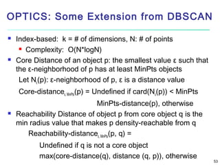 OPTICS: Some Extension from DBSCAN




Index-based: k = # of dimensions, N: # of points
 Complexity: O(N*logN)
Core Distance of an object p: the smallest value ε such that
the ε-neighborhood of p has at least MinPts objects
Let Nε(p): ε-neighborhood of p, ε is a distance value
Core-distanceε, MinPts(p) = Undefined if card(Nε(p)) < MinPts



MinPts-distance(p), otherwise
Reachability Distance of object p from core object q is the
min radius value that makes p density-reachable from q
Reachability-distanceε, MinPts(p, q) =
Undefined if q is not a core object
max(core-distance(q), distance (q, p)), otherwise

53

 