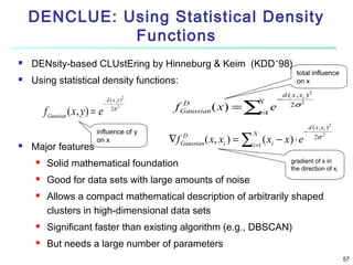 DENCLUE: Using Statistical Density
Functions



DENsity-based CLUstEring by Hinneburg & Keim (KDD’98)
Using statistical density functions:

f Gaussian ( x , y ) = e


Major features

−

d ( x,y)
2σ 2

2

influence of y
on x

f
∇f

D
Gaussian

D
Gaussian

( x ) = ∑=1 e
i

d ( x , xi ) 2
−
2σ 2

( x, xi ) = ∑i =1 ( xi − x) ⋅ e



Solid mathematical foundation



Good for data sets with large amounts of noise



N

total influence
on x

N

−

d ( x , xi ) 2
2σ 2

gradient of x in
the direction of xi

Allows a compact mathematical description of arbitrarily shaped
clusters in high-dimensional data sets



Significant faster than existing algorithm (e.g., DBSCAN)



But needs a large number of parameters
57

 