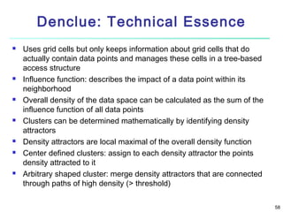 Denclue: Technical Essence













Uses grid cells but only keeps information about grid cells that do
actually contain data points and manages these cells in a tree-based
access structure
Influence function: describes the impact of a data point within its
neighborhood
Overall density of the data space can be calculated as the sum of the
influence function of all data points
Clusters can be determined mathematically by identifying density
attractors
Density attractors are local maximal of the overall density function
Center defined clusters: assign to each density attractor the points
density attracted to it
Arbitrary shaped cluster: merge density attractors that are connected
through paths of high density (> threshold)
58

 