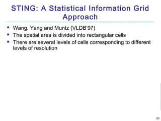 STING: A Statistical Information Grid
Approach




Wang, Yang and Muntz (VLDB’97)
The spatial area is divided into rectangular cells
There are several levels of cells corresponding to different
levels of resolution

63

 