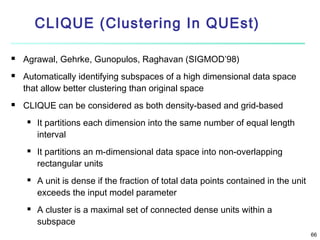 CLIQUE (Clustering In QUEst)





Agrawal, Gehrke, Gunopulos, Raghavan (SIGMOD’98)
Automatically identifying subspaces of a high dimensional data space
that allow better clustering than original space
CLIQUE can be considered as both density-based and grid-based








It partitions each dimension into the same number of equal length
interval
It partitions an m-dimensional data space into non-overlapping
rectangular units
A unit is dense if the fraction of total data points contained in the unit
exceeds the input model parameter
A cluster is a maximal set of connected dense units within a
subspace
66

 