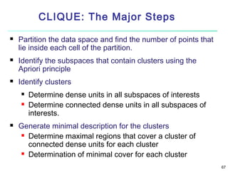 CLIQUE: The Major Steps






Partition the data space and find the number of points that
lie inside each cell of the partition.
Identify the subspaces that contain clusters using the
Apriori principle
Identify clusters





Determine dense units in all subspaces of interests
Determine connected dense units in all subspaces of
interests.

Generate minimal description for the clusters
 Determine maximal regions that cover a cluster of
connected dense units for each cluster
 Determination of minimal cover for each cluster
67

 