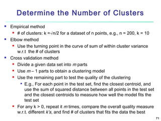 Determine the Number of Clusters






Empirical method
 # of clusters: k ≈√n/2 for a dataset of n points, e.g., n = 200, k = 10
Elbow method
 Use the turning point in the curve of sum of within cluster variance
w.r.t the # of clusters
Cross validation method
 Divide a given data set into m parts
 Use m – 1 parts to obtain a clustering model
 Use the remaining part to test the quality of the clustering

E.g., For each point in the test set, find the closest centroid, and
use the sum of squared distance between all points in the test set
and the closest centroids to measure how well the model fits the
test set
 For any k > 0, repeat it m times, compare the overall quality measure
w.r.t. different k’s, and find # of clusters that fits the data the best
71

 