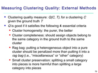 Measuring Clustering Quality: External Methods




Clustering quality measure: Q(C, T), for a clustering C
given the ground truth T
Q is good if it satisfies the following 4 essential criteria
 Cluster homogeneity: the purer, the better
 Cluster completeness: should assign objects belong to
the same category in the ground truth to the same
cluster
 Rag bag: putting a heterogeneous object into a pure
cluster should be penalized more than putting it into a
rag bag (i.e., “miscellaneous” or “other” category)
 Small cluster preservation: splitting a small category
into pieces is more harmful than splitting a large
category into pieces
73

 