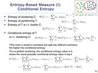 Entropy-Based Measure (I):
Conditional Entropy






Entropy of clustering C:
Entropy of partitioning T:
Entropy of T w.r.t. cluster Ci:
Conditional entropy of T
w.r.t. clustering C:
The more a cluster’s members are split into different partitions,
the higher the conditional entropy
For a perfect clustering, the conditional entropy value is 0,
where the worst possible conditional entropy value is log k


75

 
