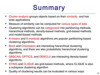 Summary















Cluster analysis groups objects based on their similarity and has
wide applications
Measure of similarity can be computed for various types of data
Clustering algorithms can be categorized into partitioning methods,
hierarchical methods, density-based methods, grid-based methods,
and model-based methods
K-means and K-medoids algorithms are popular partitioning-based
clustering algorithms
Birch and Chameleon are interesting hierarchical clustering
algorithms, and there are also probabilistic hierarchical clustering
algorithms
DBSCAN, OPTICS, and DENCLU are interesting density-based
algorithms
STING and CLIQUE are grid-based methods, where CLIQUE is also
a subspace clustering algorithm
Quality of clustering results can be evaluated in various ways

78

 