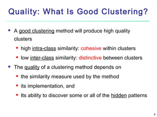 Quality: What Is Good Clustering?


A good clustering method will produce high quality
clusters





high intra-class similarity: cohesive within clusters
low inter-class similarity: distinctive between clusters

The quality of a clustering method depends on


the similarity measure used by the method



its implementation, and



Its ability to discover some or all of the hidden patterns

8

 