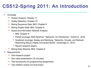 CS512-Spring 2011: An Introduction


Coverage


Cluster Analysis: Chapter 11



Outlier Detection: Chapter 12



Mining Sequence Data: BK2: Chapter 8



Mining Graphs Data: BK2: Chapter 9



Social and Information Network Analysis


BK2: Chapter 9



Partial coverage: Mark Newman: “Networks: An Introduction”, Oxford U., 2010









Scattered coverage: Easley and Kleinberg, “Networks, Crowds, and Markets:
Reasoning About a Highly Connected World”, Cambridge U., 2010
Recent research papers

Mining Data Streams: BK2: Chapter 8

Requirements


One research project



One class presentation (15 minutes)



Two homeworks (no programming assignment)



Two midterm exams (no final exam)

81

 