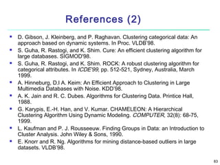 References (2)
















D. Gibson, J. Kleinberg, and P. Raghavan. Clustering categorical data: An
approach based on dynamic systems. In Proc. VLDB’98.
S. Guha, R. Rastogi, and K. Shim. Cure: An efficient clustering algorithm for
large databases. SIGMOD'98.
S. Guha, R. Rastogi, and K. Shim. ROCK: A robust clustering algorithm for
categorical attributes. In ICDE'99, pp. 512-521, Sydney, Australia, March
1999.
A. Hinneburg, D.l A. Keim: An Efficient Approach to Clustering in Large
Multimedia Databases with Noise. KDD’98.
A. K. Jain and R. C. Dubes. Algorithms for Clustering Data. Printice Hall,
1988.
G. Karypis, E.-H. Han, and V. Kumar. CHAMELEON: A Hierarchical
Clustering Algorithm Using Dynamic Modeling. COMPUTER, 32(8): 68-75,
1999.
L. Kaufman and P. J. Rousseeuw. Finding Groups in Data: an Introduction to
Cluster Analysis. John Wiley & Sons, 1990.
E. Knorr and R. Ng. Algorithms for mining distance-based outliers in large
datasets. VLDB’98.
83

 