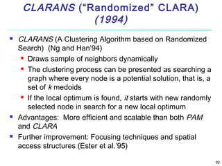 CLARANS (“Randomized” CLARA)
(1994)






CLARANS (A Clustering Algorithm based on Randomized
Search) (Ng and Han’94)
 Draws sample of neighbors dynamically
 The clustering process can be presented as searching a
graph where every node is a potential solution, that is, a
set of k medoids
 If the local optimum is found, it starts with new randomly
selected node in search for a new local optimum
Advantages: More efficient and scalable than both PAM
and CLARA
Further improvement: Focusing techniques and spatial
access structures (Ester et al.’95)
92

 