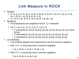 Link Measure in ROCK




Clusters

C1:<a, b, c, d, e>: {a, b, c}, {a, b, d}, {a, b, e}, {a, c, d}, {a, c, e}, {a, d, e},
{b, c, d}, {b, c, e}, {b, d, e}, {c, d, e}

C2: <a, b, f, g>: {a, b, f}, {a, b, g}, {a, f, g}, {b, f, g}
Neighbors

Two transactions are neighbors if sim(T1,T2) > threshold
Let T1 = {a, b, c}, T2 = {c, d, e}, T3 = {a, b, f}
 T connected to: {a,b,d}, {a,b,e}, {a,c,d}, {a,c,e}, {b,c,d}, {b,c,e}, {a,b,f},
1
{a,b,g}
 T connected to: {a,c,d}, {a,c,e}, {a,d,e}, {b,c,e}, {b,d,e}, {b,c,d}
2
 T connected to: {a,b,c}, {a,b,d}, {a,b,e}, {a,b,g}, {a,f,g}, {b,f,g}
3
Link Similarity

Link similarity between two transactions is the # of common neighbors






link(T1, T2) = 4, since they have 4 common neighbors




{a, c, d}, {a, c, e}, {b, c, d}, {b, c, e}

link(T1, T3) = 3, since they have 3 common neighbors


{a, b, d}, {a, b, e}, {a, b, g}

95

 