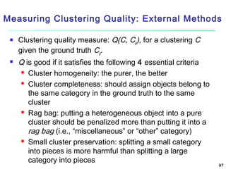 Measuring Clustering Quality: External Methods




Clustering quality measure: Q(C, Cg), for a clustering C
given the ground truth Cg.

Q is good if it satisfies the following 4 essential criteria
 Cluster homogeneity: the purer, the better
 Cluster completeness: should assign objects belong to
the same category in the ground truth to the same
cluster
 Rag bag: putting a heterogeneous object into a pure
cluster should be penalized more than putting it into a
rag bag (i.e., “miscellaneous” or “other” category)
 Small cluster preservation: splitting a small category
into pieces is more harmful than splitting a large
category into pieces

97

 
