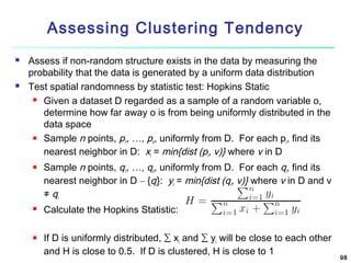 Assessing Clustering Tendency




Assess if non-random structure exists in the data by measuring the
probability that the data is generated by a uniform data distribution
Test spatial randomness by statistic test: Hopkins Static
 Given a dataset D regarded as a sample of a random variable o,
determine how far away o is from being uniformly distributed in the
data space
 Sample n points, p , …, p , uniformly from D. For each p , find its
1
n
i
nearest neighbor in D: xi = min{dist (pi, v)} where v in D






Sample n points, q1, …, qn, uniformly from D. For each qi, find its
nearest neighbor in D – {qi}: yi = min{dist (qi, v)} where v in D and v
≠ qi
Calculate the Hopkins Statistic:
If D is uniformly distributed, ∑ xi and ∑ yi will be close to each other
and H is close to 0.5. If D is clustered, H is close to 1

98

 