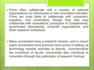  Firms often collaborate with a number of external
organizations (or individuals) in their innovation activities.
Firms are most likely to collaborate with customers,
suppliers, and universities, though they also may
collaborate with competitors, producers of complements,
government laboratories, nonprofit organizations, and
other research institutions.
 Many universities have a research mission, and in recent
years universities have become more active in setting up
technology transfer activities to directly commercialize
the inventions of faculty. Universities also contribute to
innovation through the publication of research findings.
 
