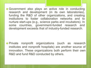  Government also plays an active role in conducting
research and development (in its own laboratories),
funding the R&D of other organizations, and creating
institutions to foster collaboration networks and to
nurture start-ups (e.g., science parks and incubators). In
some countries, government-funded research and
development exceeds that of industry-funded research.
 Private nonprofit organizations (such as research
institutes and nonprofit hospitals) are another source of
innovation. These organizations both perform their own
R&D and fund R&D conducted by others.
 