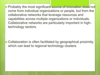  Probably the most significant source of innovation does not
come from individual organizations or people, but from the
collaborative networks that leverage resources and
capabilities across multiple organizations or individuals.
Collaborative networks are particularly important in high-
technology sectors.
 Collaboration is often facilitated by geographical proximity,
which can lead to regional technology clusters.
 