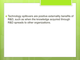  Technology spillovers are positive externality benefits of
R&D, such as when the knowledge acquired through
R&D spreads to other organizations.
 